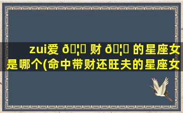 zui
爱 🦄 财 🦊 的星座女是哪个(命中带财还旺夫的星座女)